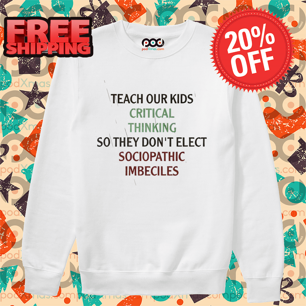 Teach Our Kids Critical Thinking So They Don't Elect Sociopathic Imbeciles Shirt Teach Our Kids Critical Thinking So They Don't Elect Sociopathic Imbeciles Shirt