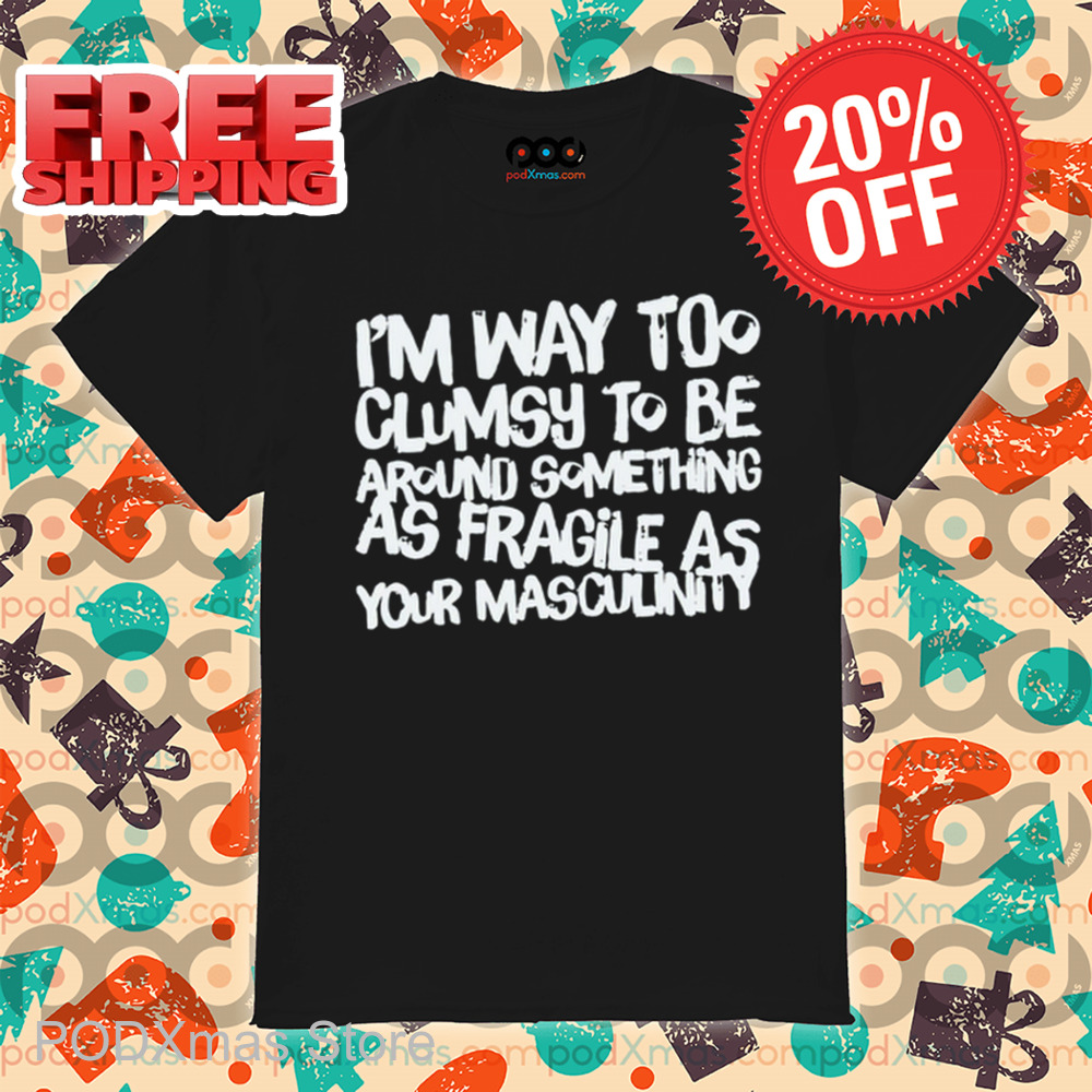 I'm Way Too Clumsy To Be Around Something As Fragile As Your Masculinity Shirt I'm Way Too Clumsy To Be Around Something As Fragile As Your Masculinity Shirt