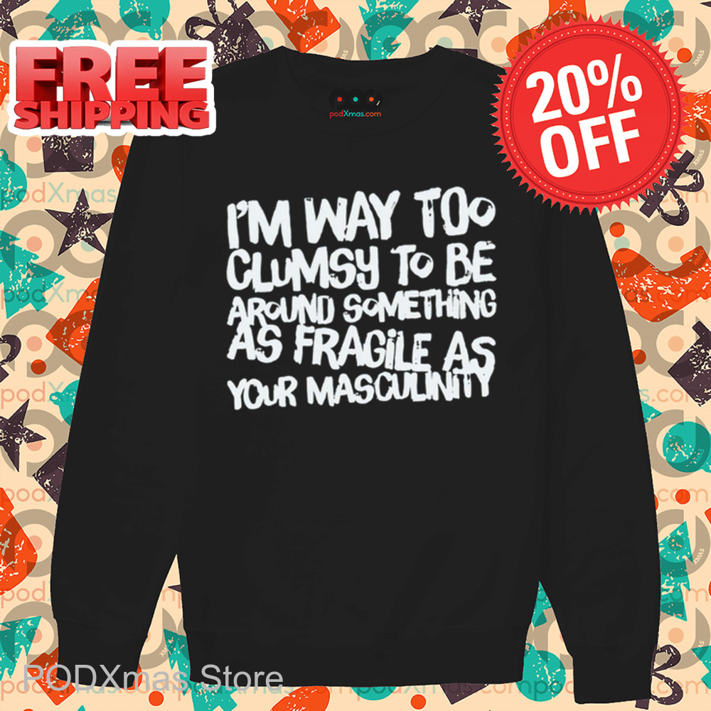 I'm Way Too Clumsy To Be Around Something As Fragile As Your Masculinity Shirt I'm Way Too Clumsy To Be Around Something As Fragile As Your Masculinity Shirt