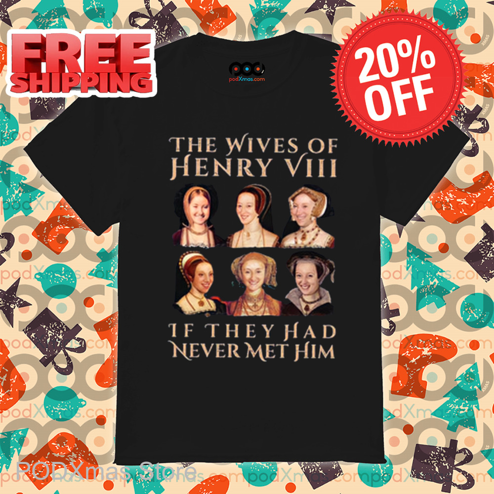 The Wives Of Henry 8 If They Had Never Met Him Shirt The Wives Of Henry 8 If They Had Never Met Him Shirt