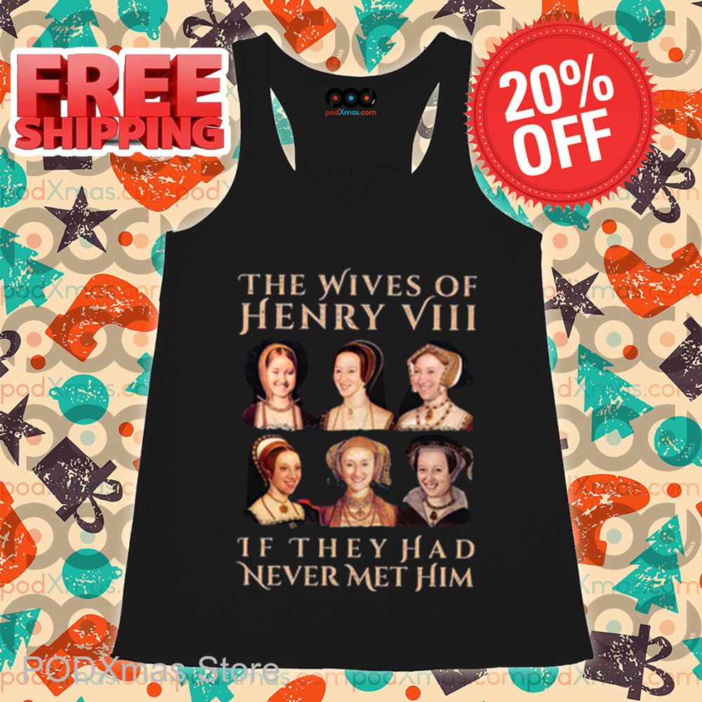 The Wives Of Henry 8 If They Had Never Met Him Shirt The Wives Of Henry 8 If They Had Never Met Him Shirt