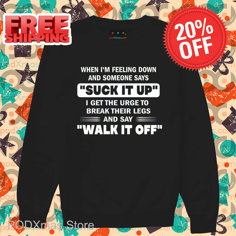 When I'm Feeling Down And Someone Says Suck It Up I Get The Urge To Break Their Legs And Say Walk It Off Shirt