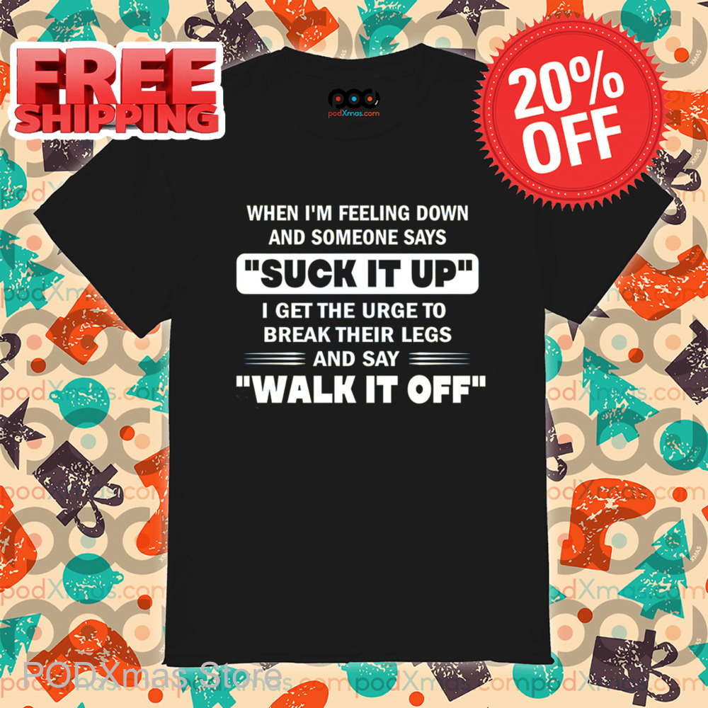 When I'm Feeling Down And Someone Says Suck It Up I Get The Urge To Break Their Legs And Say Walk It Off Shirt
