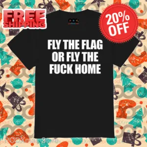 Fly The Flag Or Fly The Fuck Home Shirt