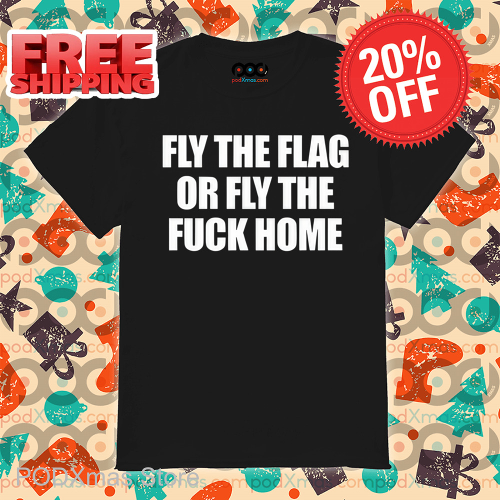 Fly The Flag Or Fly The Fuck Home Shirt
