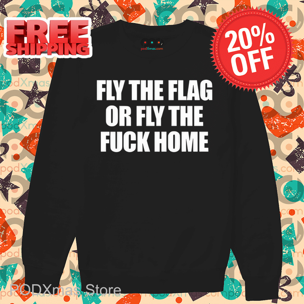 Fly The Flag Or Fly The Fuck Home Shirt