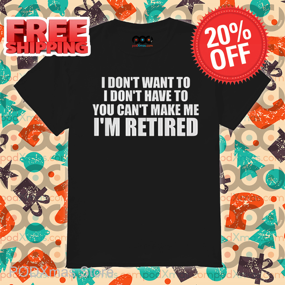 I Don't Want To I Don't Have To You Can't Make Me I'm Retired Shirt