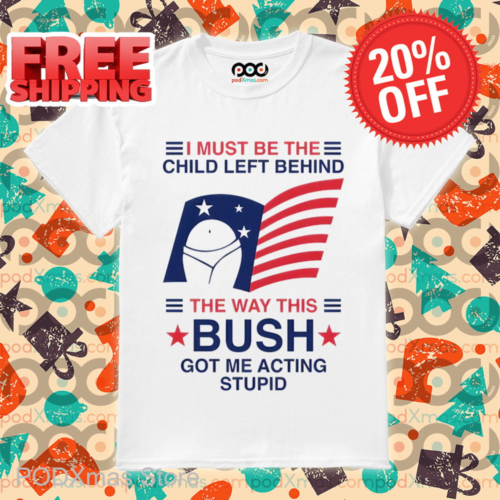 I Must Be The Child Left Behind The Way This Bush Got Me Acting Stupid Shirt