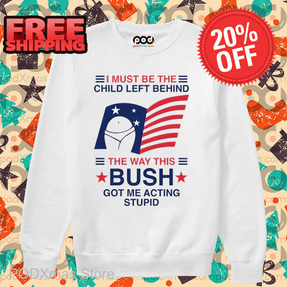 I Must Be The Child Left Behind The Way This Bush Got Me Acting Stupid Shirt
