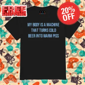 My Body Is A Machine That Turns Cold Beer Into Warm Piss Shirt