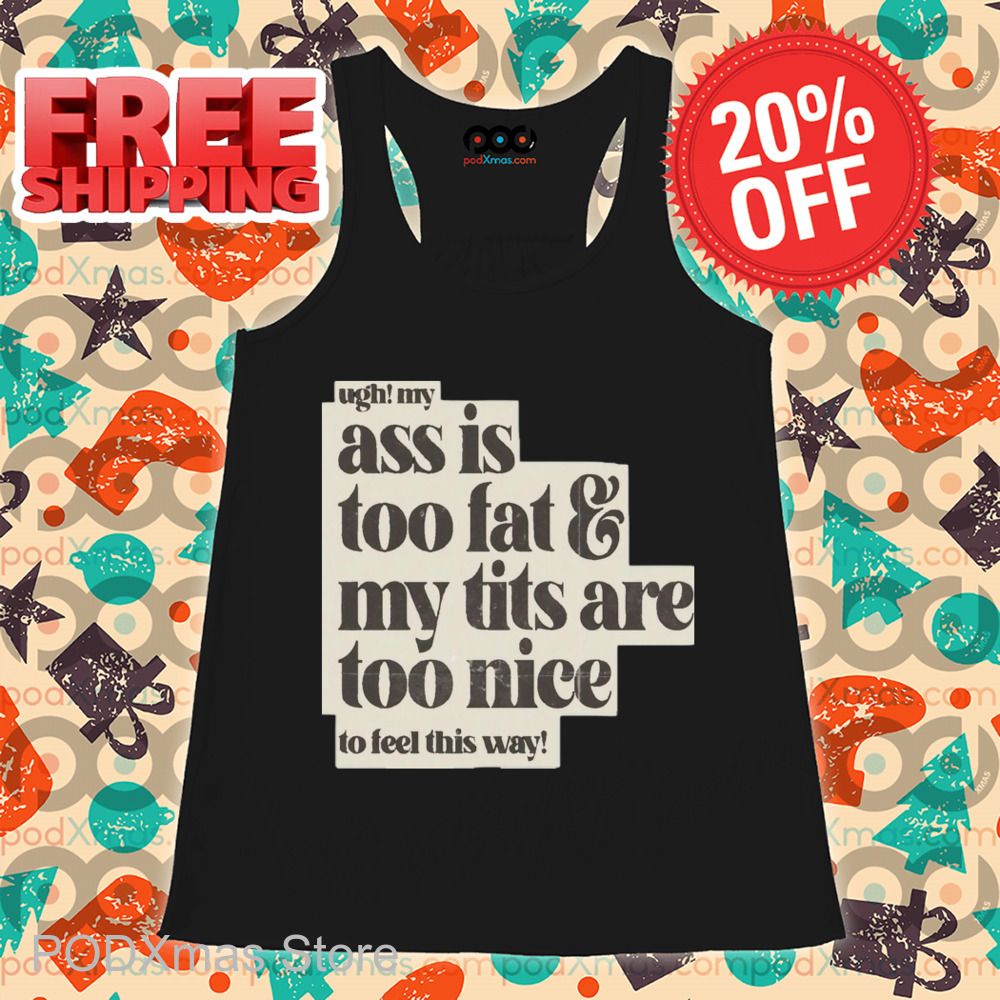 Ugh My Ass Is Too Fat And My Tits Are Too Nice To Feel This Way Shirt