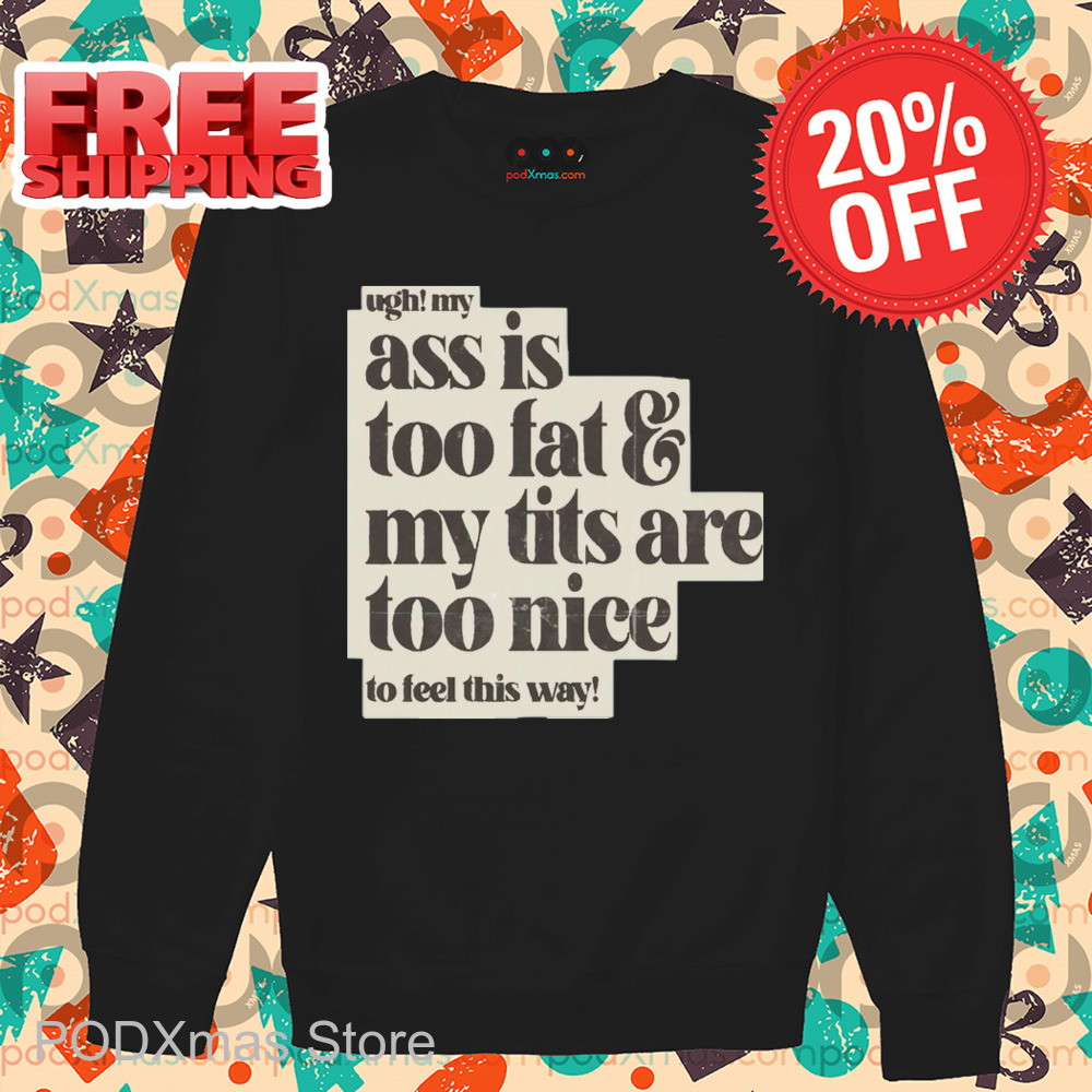 Ugh My Ass Is Too Fat And My Tits Are Too Nice To Feel This Way Shirt