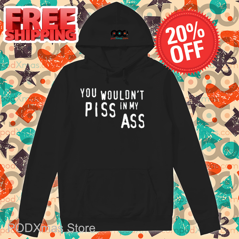 You Wouldn't Piss In My Ass Shirt