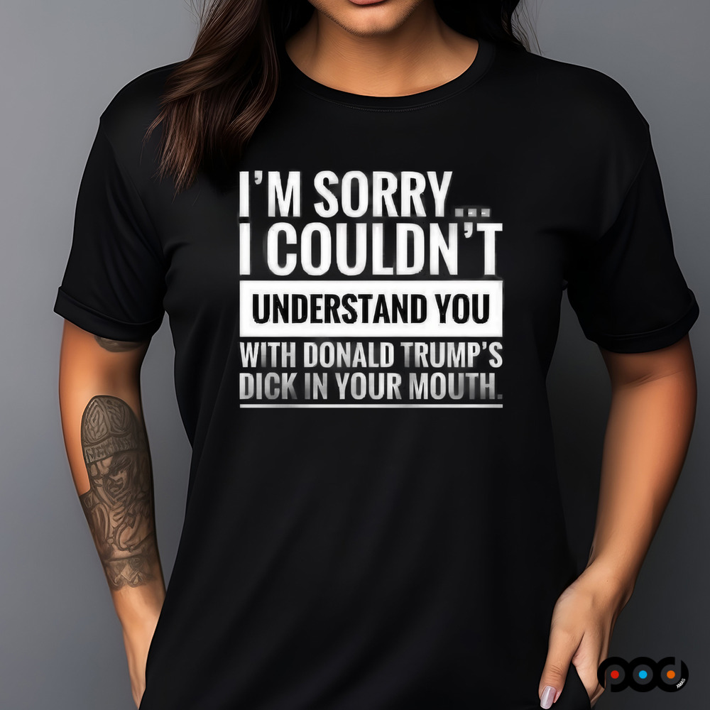 I'm not sorry i couldn't understand you with donald trump's dick in your mouth shirt