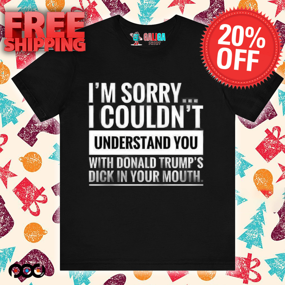 I'm not sorry i couldn't understand you with donald trump's dick in your mouth shirt