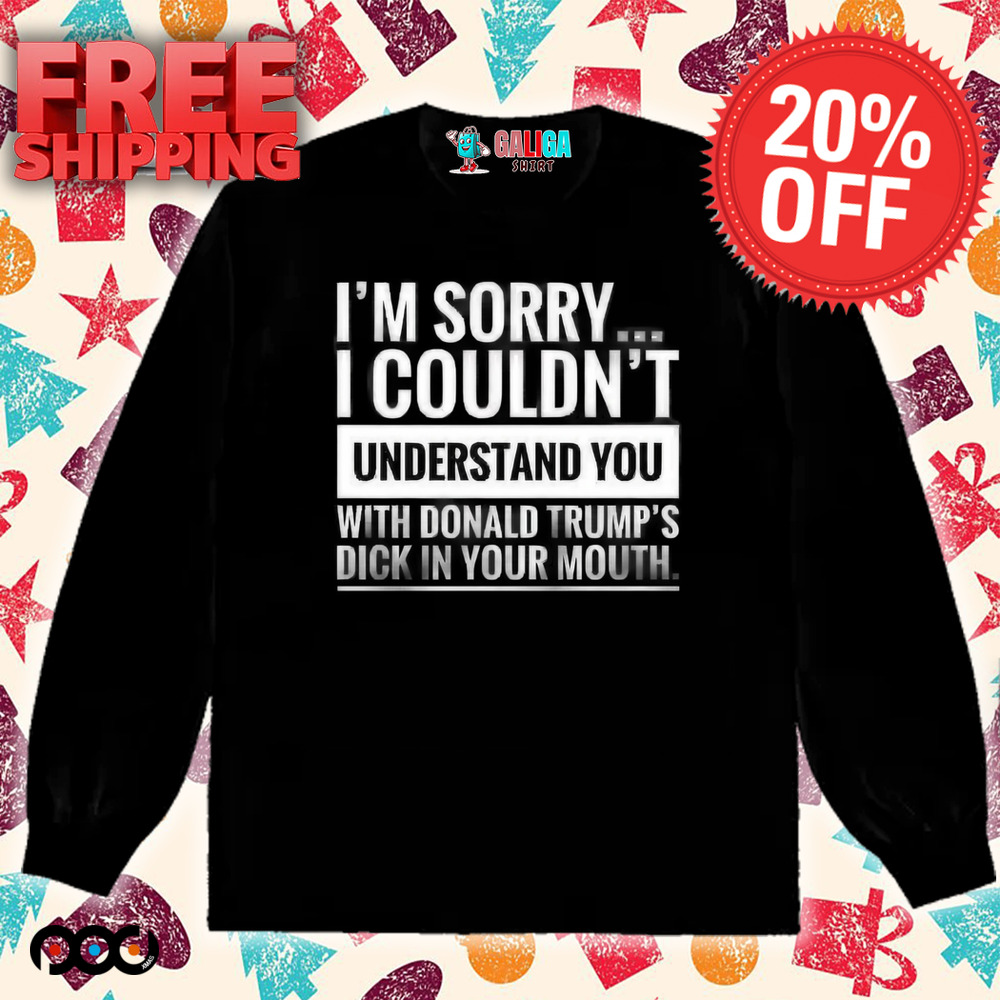 I'm not sorry i couldn't understand you with donald trump's dick in your mouth shirt