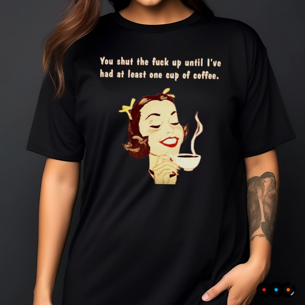 You Shut The Fuck Up Until I've Had At Least One Cup Of Coffee Shirt