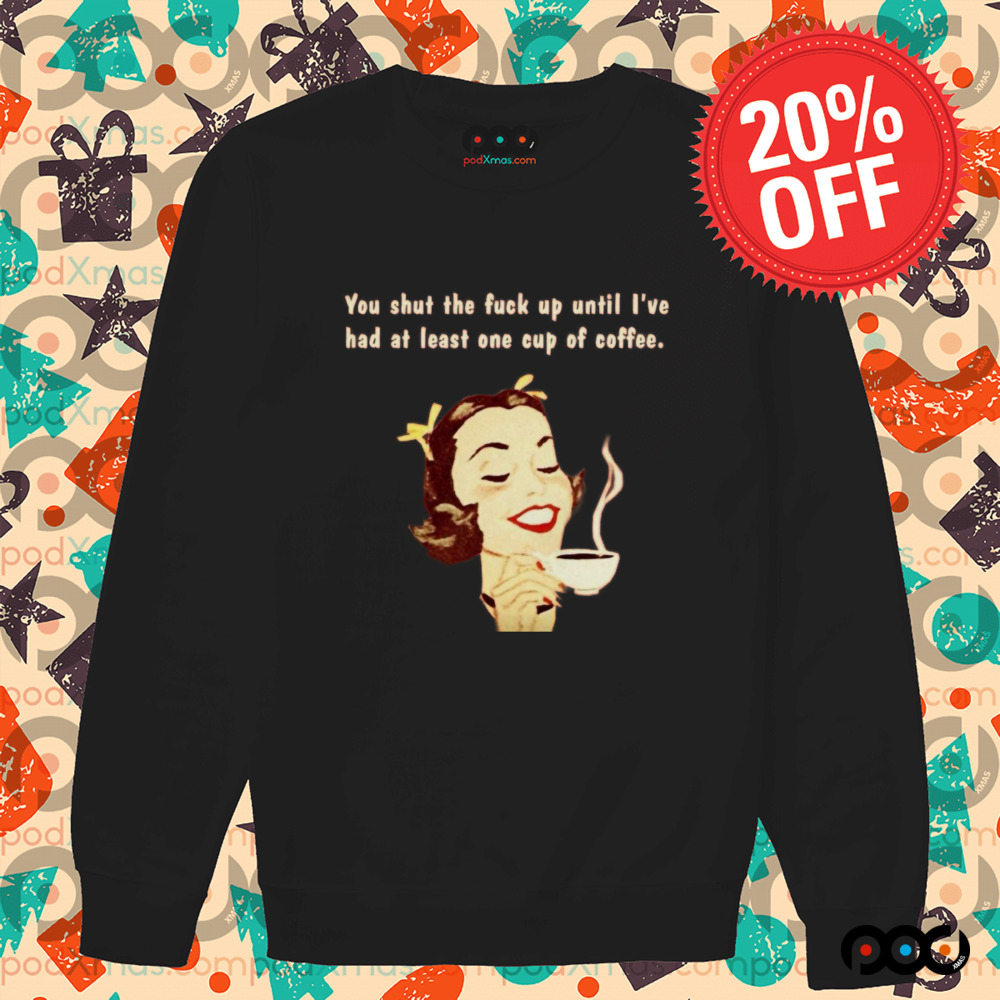 You Shut The Fuck Up Until I've Had At Least One Cup Of Coffee Shirt