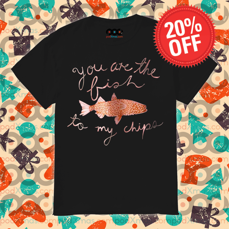 Fish you are the fish to my chips shirt