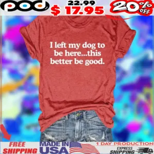 I left my dog to be here this better be good shirt