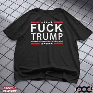 Fuck Trump And Fuck You For Voting For Him T Shirt