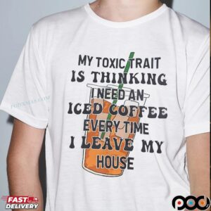 My Toxic Trait Is Thinking I Need Iced Coffee Every Time I Leave My House T Shirt