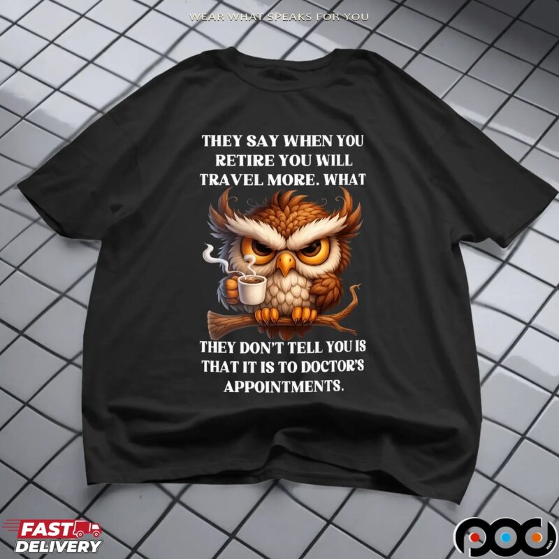 Owl They Say When You Retire You Will Travel More What They Don't Tell You Is That It Is To Doctor's Appointments T Shirt