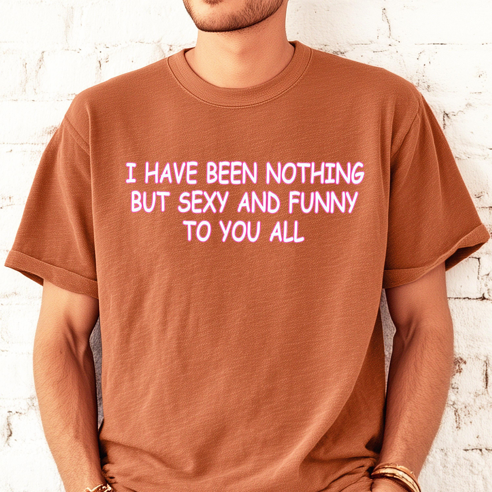 I Have Been Nothing But Sexy And Funny To You All Meme T-Shirt