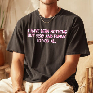 I Have Been Nothing But Sexy And Funny To You All Meme T-Shirt